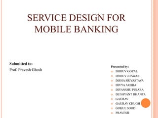 SERVICE DESIGN FOR
MOBILE BANKING
Presented by:
 DHRUV GOYAL
 DHRUV JHAWAR
 DISHA SRIVASTAVA
 DIVYAARORA
 DIYANSHU PUJARA
 DUSHYANT DHANTA
 GAURAV
 GAURAV CHUGH
 GOKUL SOOD
 PRAVESH
Submitted to:
Prof. Pravesh Ghosh
 