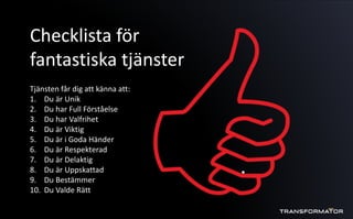 Checklista för
fantastiska tjänster
Tjänsten får dig att känna att:
1. Du är Unik
2. Du har Full Förståelse
3. Du har Valfrihet
4. Du är Viktig
5. Du är i Goda Händer
6. Du är Respekterad
7. Du är Delaktig
8. Du är Uppskattad
9. Du Bestämmer
10. Du Valde Rätt
 