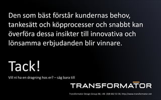 Den som bäst förstår kundernas behov,
tankesätt och köpprocesser och snabbt kan
överföra dessa insikter till innovativa och
lönsamma erbjudanden blir vinnare.
Tack!Vill ni ha en dragning hos er? – säg bara till
Transformator Design Group AB, +46 (0)8 662 53 30, http://www.transformator.net
 