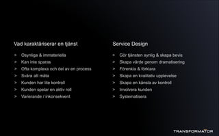 > Osynliga & immateriella
> Kan inte sparas
> Ofta komplexa och del av en process
> Svåra att mäta
> Kunden har lite kontroll
> Kunden spelar en aktiv roll
> Varierande / inkonsekvent
Vad karaktäriserar en tjänst Service Design
> Gör tjänsten synlig & skapa bevis
> Skapa värde genom dramatisering
> Förenkla & förklara
> Skapa en kvalitativ upplevelse
> Skapa en känsla av kontroll
> Involvera kunden
> Systematisera
 