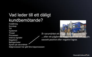 Vad leder till ett dåligt
kundbemötande?
Inställning
Kunskap
Tid
Systemet
Trivsel
Processen
Interna signaler
Dagsform
Befogenheter
Synen på varumärket
Säljprocessen har gått före köpprocessen
Är varumärket ett tryggt hus att gömma sig i?
….eller ett pågående byggprojekt där allt jag gör,
oavsett positivt eller negativt lagras
 