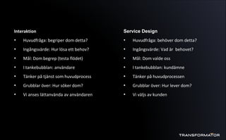 Interaktion
• Huvudfråga: begriper dom detta?
• Ingångsvärde: Hur lösa ett behov?
• Mål: Dom begrep (testa flödet)
• I tankebubblan: användare
• Tänker på tjänst som huvudprocess
• Grubblar över: Hur söker dom?
• Vi anses lättanvända av användaren
Service Design
• Huvudfråga: behöver dom detta?
• Ingångsvärde: Vad är behovet?
• Mål: Dom valde oss
• I tankebubblan: kundämne
• Tänker på huvudprocessen
• Grubblar över: Hur lever dom?
• Vi väljs av kunden
 