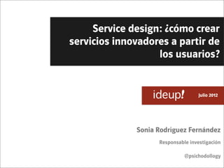Service design: ¿cómo crear
servicios innovadores a partir de
                   los usuarios?


                             	
     Julio 2012




              Sonia Rodríguez Fernández
                    Responsable investigación

                              @psichodollogy
 
