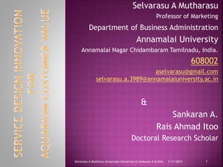 Selvarasu A Mutharasu
Professor of Marketing
Department of Business Administration
Annamalai University
Annamalai Nagar Chidambaram Tamilnadu, India.
608002
aselvarasu@gmail.com
selvarasu.a.3989@annamalaiuniversity.ac.in
&
Sankaran A.
Rais Ahmad Itoo
Doctoral Research Scholar
11/11/2015Selvarasu A Mutharsu Annamalai Univeristy & Sankaran A & Rais
 