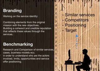 Branding
Working on the service identity:               - Similar services
Combining elements from the original
                                               - Competitors
mission with the new objectives.               - Positioning
Building a coherent and credible reputation
that reflects these values through the         - Target
services.



Benchmarking
Research and Comparison of similar services,
cases, business models ecc.
in order to understand who are the actors
involved, limits, opportunities and service
offer positioning.
 