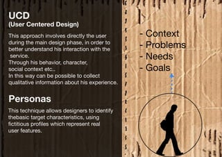 UCD
(User Centered Design)
This approach involves directly the user        - Context
during the main design phase, in order to
better understand his interaction with the
                                                - Problems
 service.                                       - Needs
Through his behavior, character,
social context etc..                            - Goals
In this way can be possible to collect
qualitative information about his experience.


Personas
This technique allows designers to identify
thebasic target characteristics, using
fictitious profiles which represent real
user features.
 