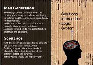Idea Generation
The design phase can start when the
requirements analysis is done, identifying    - Solutions
 problems and the consequent opportunity
 to intervention.
                                              - Interaction
In this step is important to take take in     - Logic
consideration possible solutions.
Basically turning limits into opportunities   - System
and than into solutions.


Scenarios
With this technique is possible to simulate
the solutions taken into account.
Building a hypothetical scenario but
plausible where the interaction of the
different actors are involved.
In this way is tested the logic process.
 