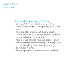 iterative ideas, prototyping & testing
?	divergent thinking: ideate widely to hit on
innovative concepts... then prototype the best
ones
?	think big, start small: quick & dirty proof of
concept (means you can test several ideas for
the same budget as a big pilot)
?	take a range of small risks and expect failure
rate in order to find something that really works
?	try out something then develop as you go:
continuous testing
?	changing world --> service is never finished
service design
principles
 