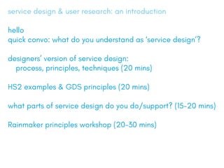 service design & user research: an introduction
hello
quick convo: what do you understand as service design?
designers version of service design:
	 process, principles, techniques (20 mins)
HS2 examples & GDS principles (20 mins)
what parts of service design do you do/support? (15-20 mins)
Rainmaker principles workshop (20-30 mins)
 