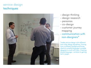 service design
techniques
- design thinking
- design research
- personas
- co-design
- customer journey
mapping
- communication with
non-designers*
*makes service design a bit different
from other design disciplines. Coming
from a different background forces
clients to simplify language to enable
designers to work with them. Creating
shared language = antidote to getting
lost in jargon
 