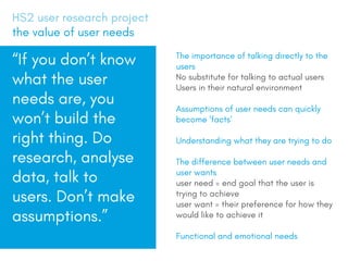 The importance of talking directly to the
users
No substitute for talking to actual users
Users in their natural environment
Assumptions of user needs can quickly
become facts
Understanding what they are trying to do
The difference between user needs and
user wants
user need = end goal that the user is
trying to achieve
user want = their preference for how they
would like to achieve it
Functional and emotional needs
HS2 user research project
the value of user needs
If you dont know
what the user
needs are, you
wont build the
right thing. Do
research, analyse
data, talk to
users. Dont make
assumptions.
 