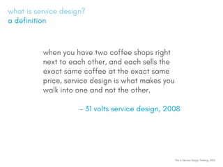 what is service design?
a definition
This is Service Design Thinking, 2012
when you have two coffee shops right
next to each other, and each sells the
exact same coffee at the exact same
price, service design is what makes you
walk into one and not the other.
- 31 volts service design, 2008
 