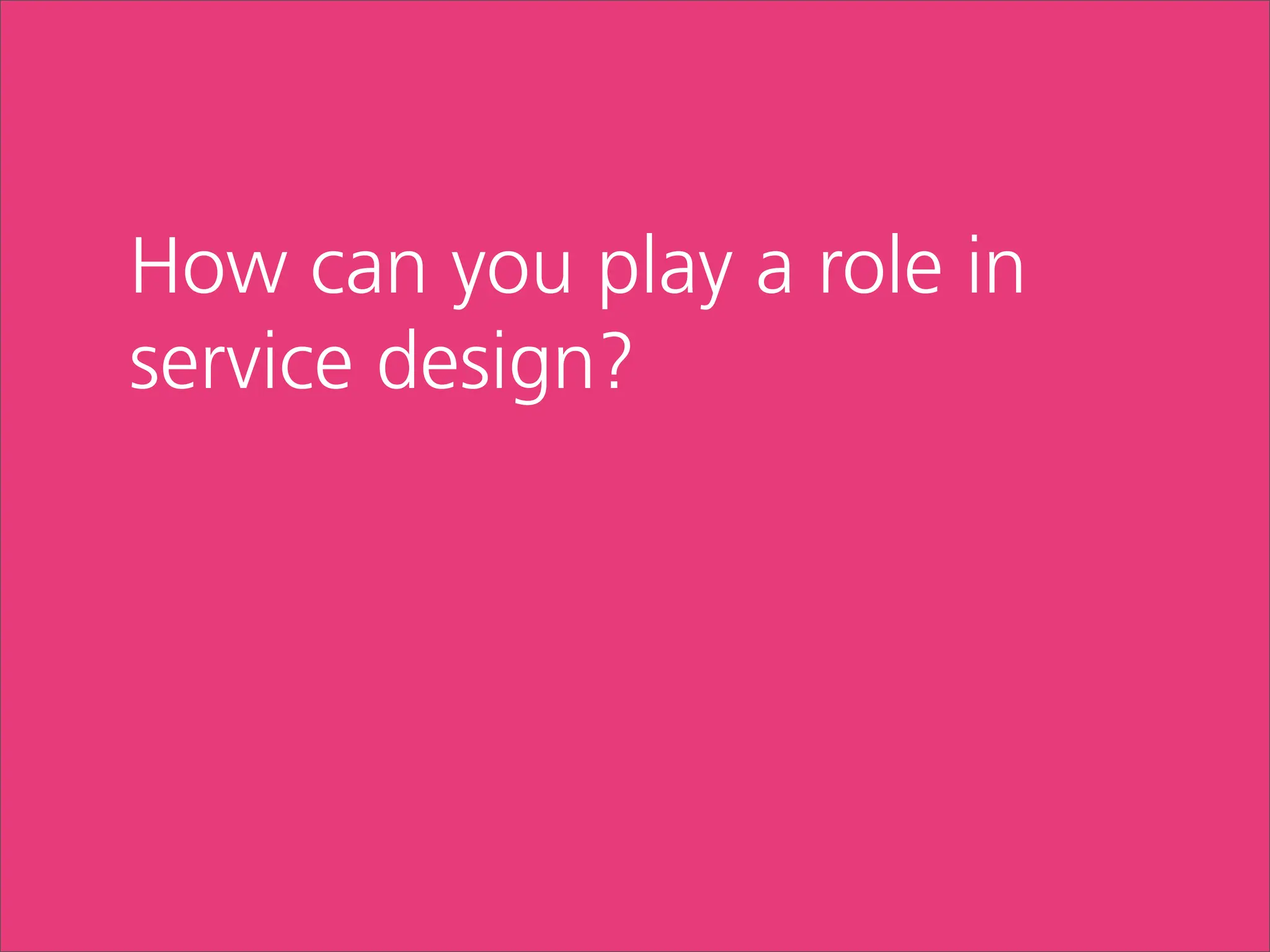 How can you play a role in
service design?
 
