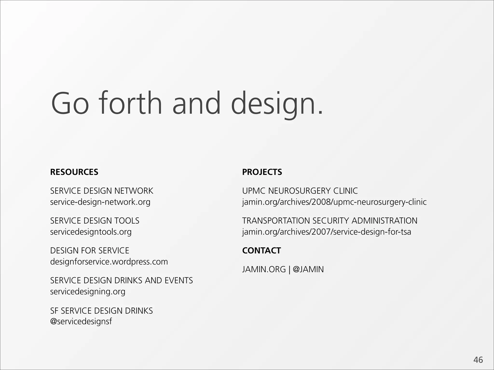 Go forth and design.
RESOURCES                          PROJECTS

SERVICE DESIGN NETWORK             UPMC NEUROSURGERY CLINIC
service-design-network.org         jamin.org/archives/2008/upmc-neurosurgery-clinic

SERVICE DESIGN TOOLS               TRANSPORTATION SECURITY ADMINISTRATION
servicedesigntools.org             jamin.org/archives/2007/service-design-for-tsa

DESIGN FOR SERVICE                 CONTACT
designforservice.wordpress.com
                                   JAMIN.ORG | @JAMIN
SERVICE DESIGN DRINKS AND EVENTS
servicedesigning.org

SF SERVICE DESIGN DRINKS
@servicedesignsf



                                                                                      46
 
