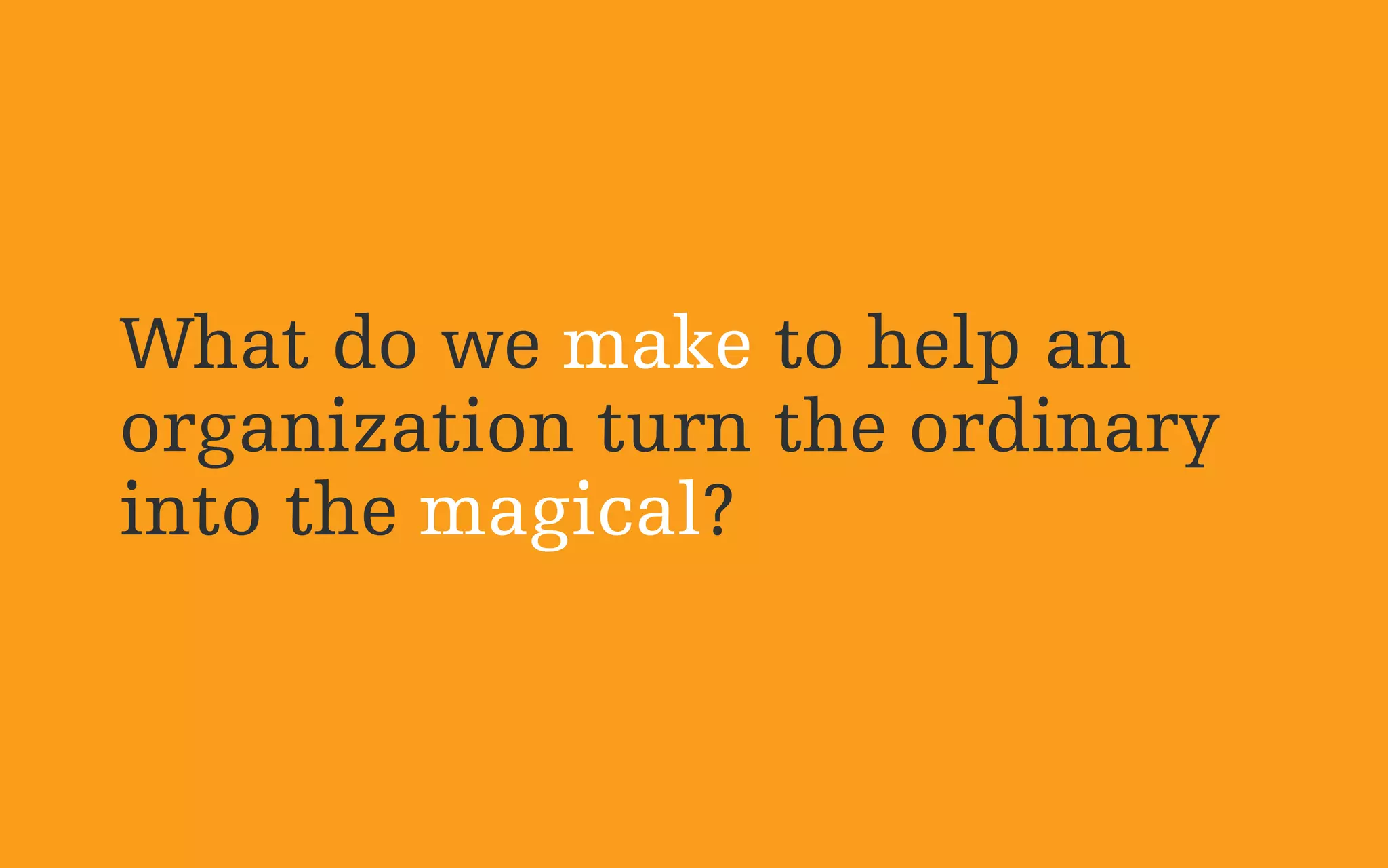 What do we make to help an
organization turn the ordinary
into the magical?
 