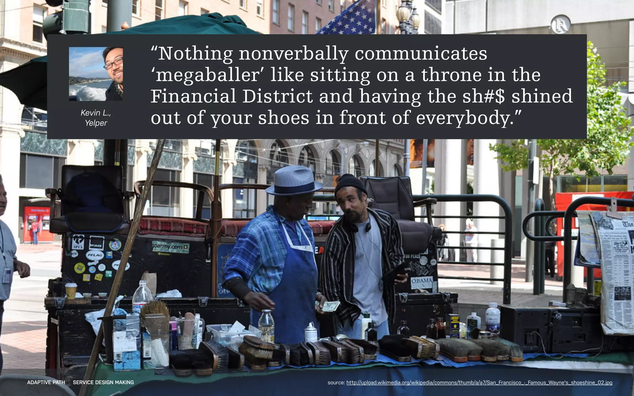 !
!
!
Kevin L.,
Yelper
“Nothing nonverbally communicates
‘megaballer’ like sitting on a throne in the
Financial District and having the sh#$ shined
out of your shoes in front of everybody.”
ADAPTIVE PATH SERVICE DESIGN MAKING source: http://upload.wikimedia.org/wikipedia/commons/thumb/a/a7/San_Francisco_-_Famous_Wayne's_shoeshine_02.jpg
 