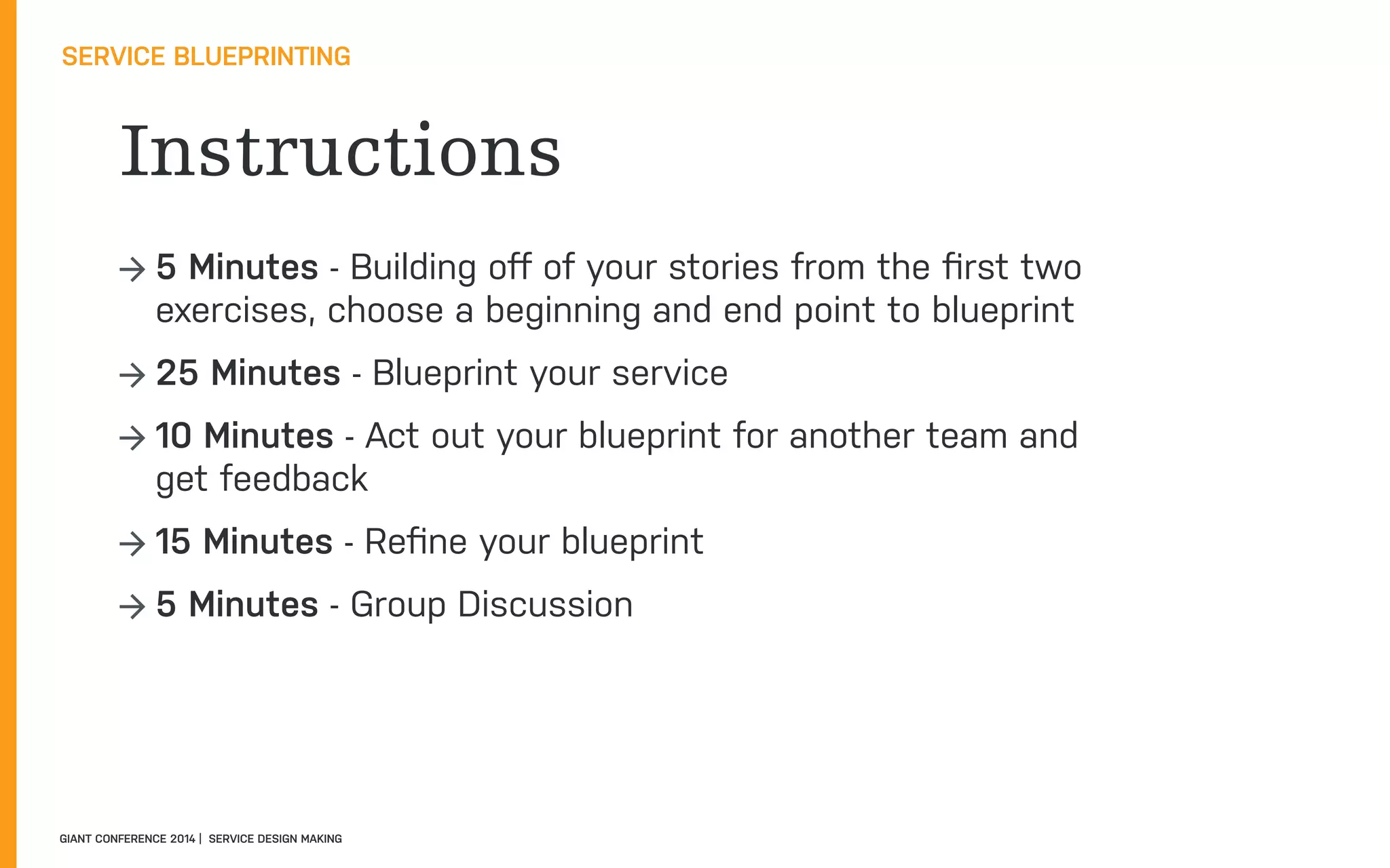 Instructions
SERVICE BLUEPRINTING
GIANT CONFERENCE 2014 | SERVICE DESIGN MAKING
→ 5 Minutes - Building oﬀ of your stories from the ﬁrst two
exercises, choose a beginning and end point to blueprint
→ 25 Minutes - Blueprint your service
→ 10 Minutes - Act out your blueprint for another team and
get feedback
→ 15 Minutes - Reﬁne your blueprint
→ 5 Minutes - Group Discussion
 