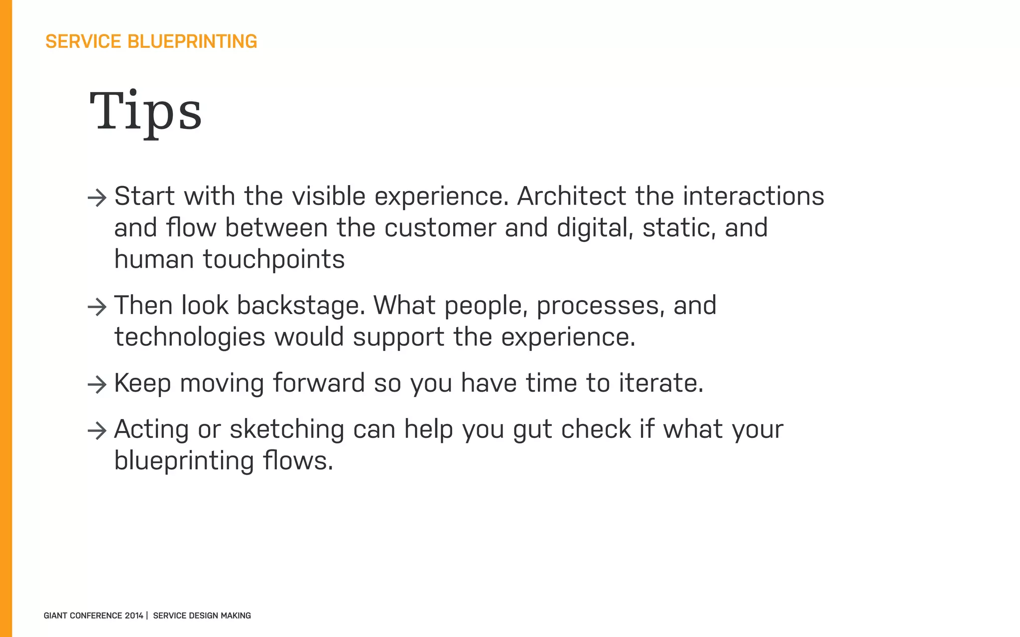 Tips
SERVICE BLUEPRINTING
GIANT CONFERENCE 2014 | SERVICE DESIGN MAKING
→ Start with the visible experience. Architect the interactions
and ﬂow between the customer and digital, static, and
human touchpoints
→ Then look backstage. What people, processes, and
technologies would support the experience.
→ Keep moving forward so you have time to iterate.
→ Acting or sketching can help you gut check if what your
blueprinting ﬂows.
 