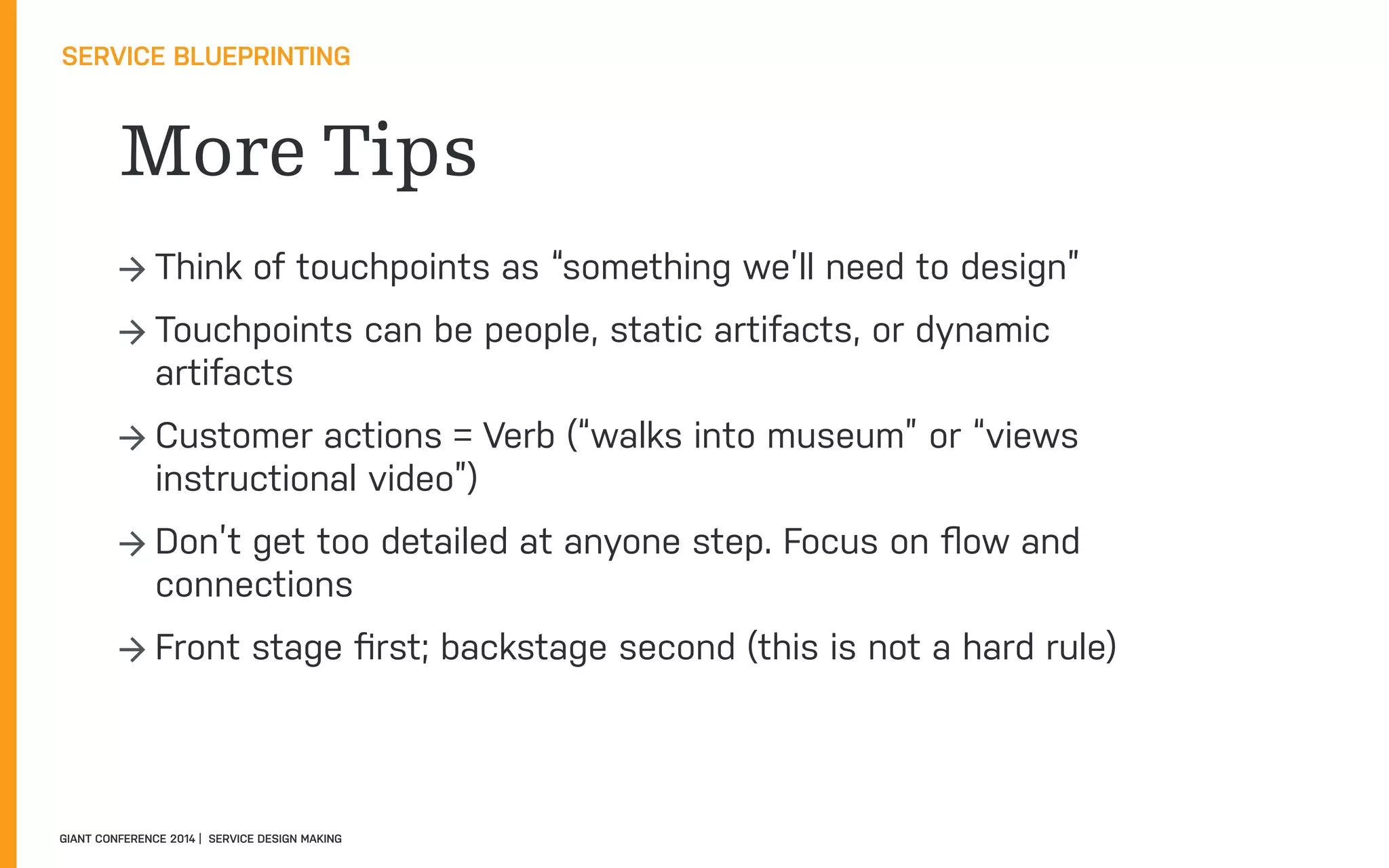 More Tips
SERVICE BLUEPRINTING
GIANT CONFERENCE 2014 | SERVICE DESIGN MAKING
→ Think of touchpoints as “something we’ll need to design”
→ Touchpoints can be people, static artifacts, or dynamic
artifacts
→ Customer actions = Verb (“walks into museum” or “views
instructional video”)
→ Don’t get too detailed at anyone step. Focus on ﬂow and
connections
→ Front stage ﬁrst; backstage second (this is not a hard rule)
 
