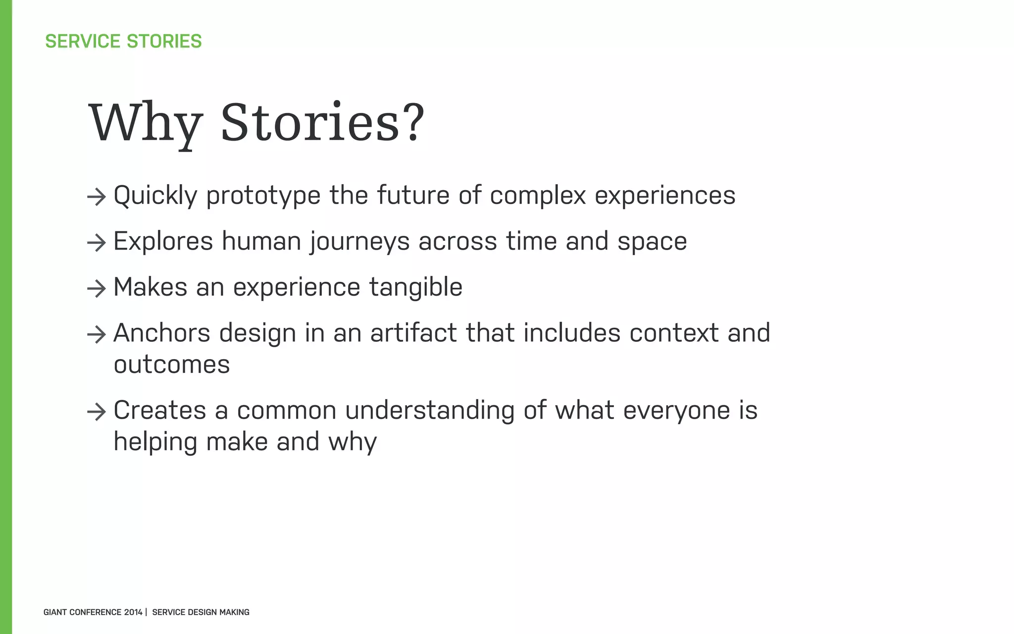 Why Stories?
→ Quickly prototype the future of complex experiences
→ Explores human journeys across time and space
→ Makes an experience tangible
→ Anchors design in an artifact that includes context and
outcomes
→ Creates a common understanding of what everyone is
helping make and why
SERVICE STORIES
GIANT CONFERENCE 2014 | SERVICE DESIGN MAKING
 