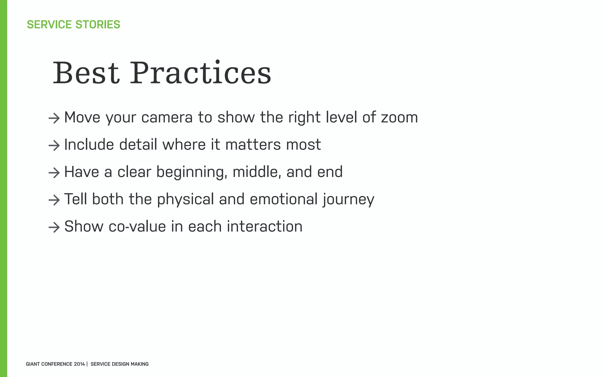 Best Practices
→ Move your camera to show the right level of zoom
→ Include detail where it matters most
→ Have a clear beginning, middle, and end
→ Tell both the physical and emotional journey
→ Show co-value in each interaction
SERVICE STORIES
GIANT CONFERENCE 2014 | SERVICE DESIGN MAKING
 