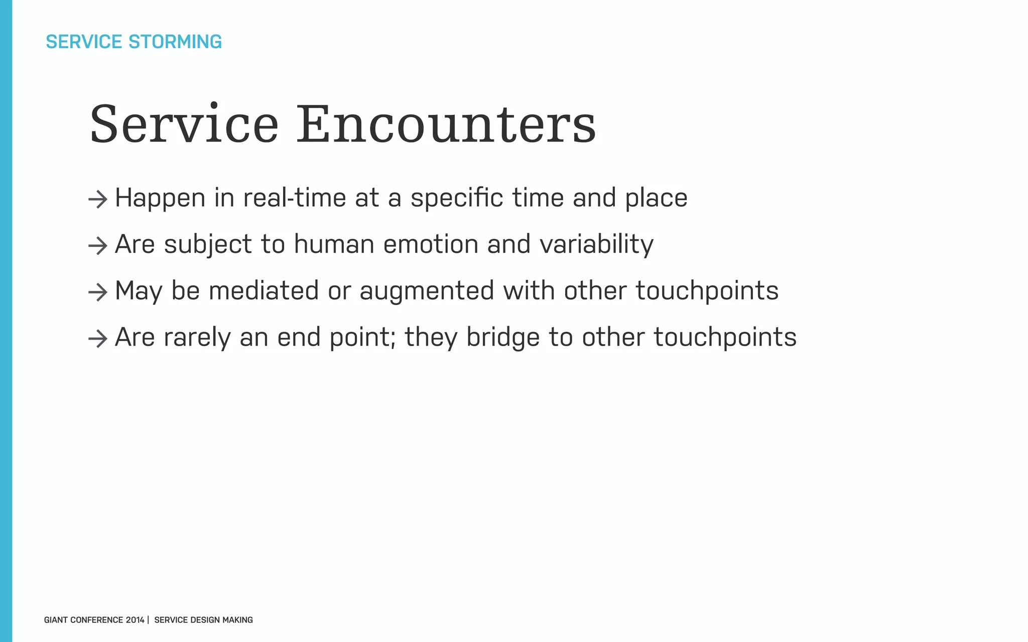 Service Encounters
→ Happen in real-time at a speciﬁc time and place
→ Are subject to human emotion and variability
→ May be mediated or augmented with other touchpoints
→ Are rarely an end point; they bridge to other touchpoints
SERVICE STORMING
GIANT CONFERENCE 2014 | SERVICE DESIGN MAKING
 