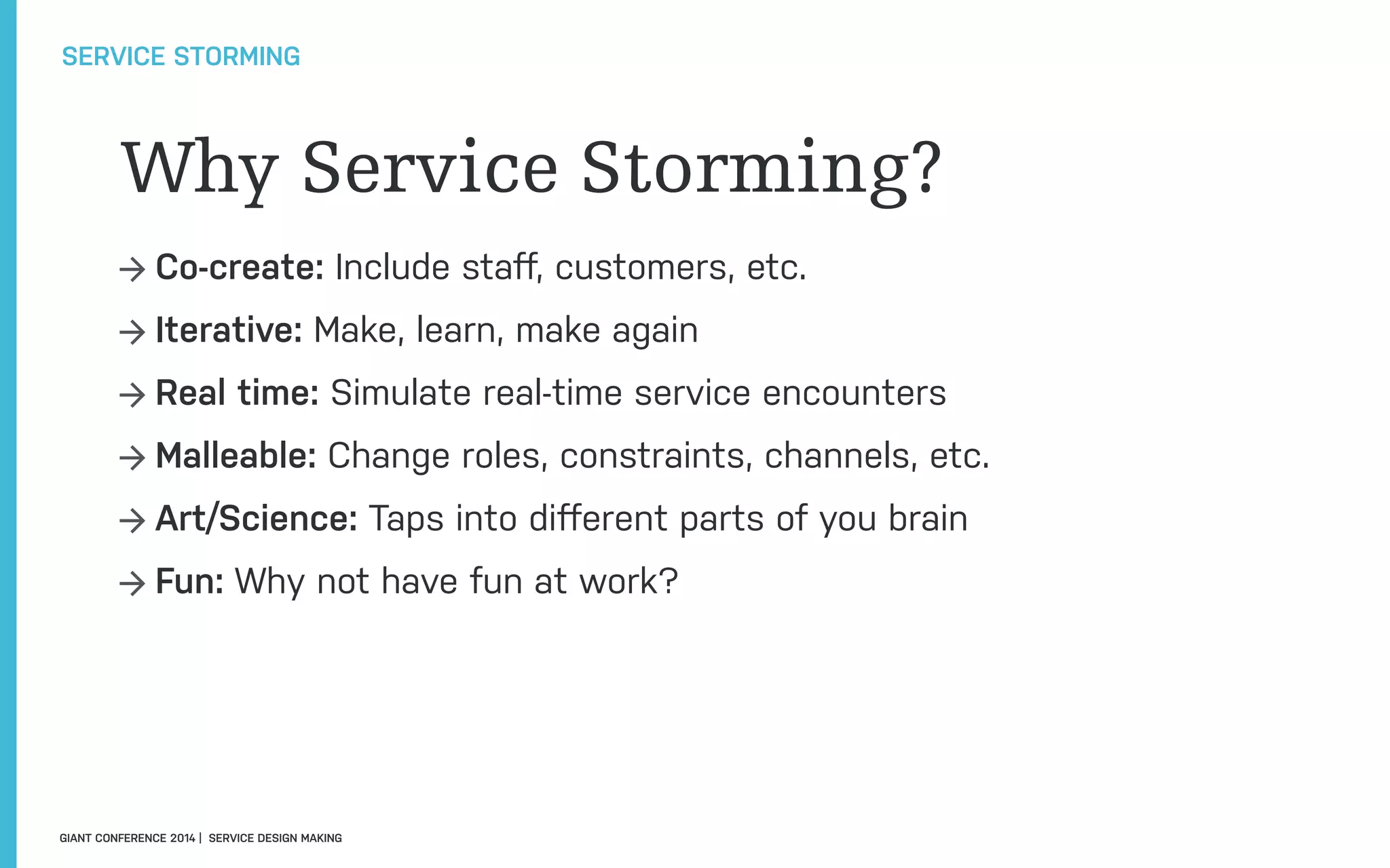 Why Service Storming?
→ Co-create: Include staﬀ, customers, etc.
→ Iterative: Make, learn, make again
→ Real time: Simulate real-time service encounters
→ Malleable: Change roles, constraints, channels, etc.
→ Art/Science: Taps into diﬀerent parts of you brain
→ Fun: Why not have fun at work?
SERVICE STORMING
GIANT CONFERENCE 2014 | SERVICE DESIGN MAKING
 