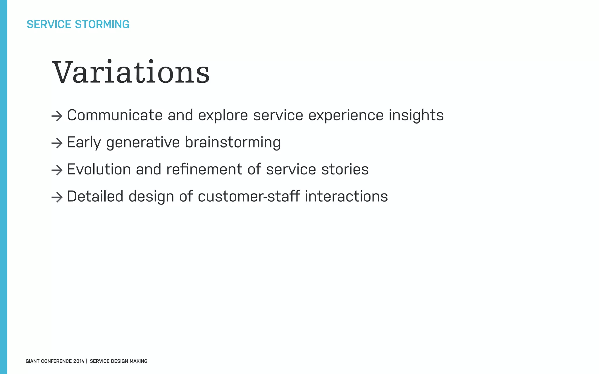 Variations
→ Communicate and explore service experience insights
→ Early generative brainstorming
→ Evolution and reﬁnement of service stories
→ Detailed design of customer-staﬀ interactions
SERVICE STORMING
GIANT CONFERENCE 2014 | SERVICE DESIGN MAKING
 