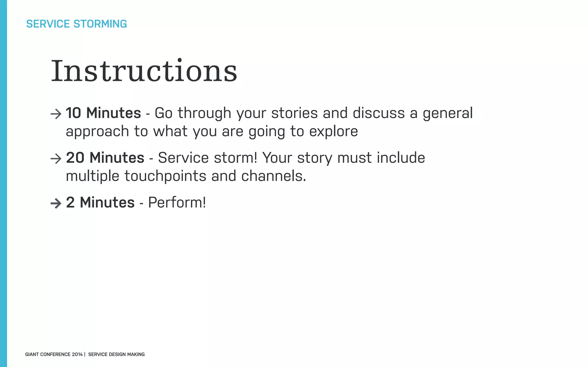 GIANT CONFERENCE 2014 | SERVICE DESIGN MAKING
SERVICE STORMING
→ 10 Minutes - Go through your stories and discuss a general
approach to what you are going to explore
→ 20 Minutes - Service storm! Your story must include
multiple touchpoints and channels.
→ 2 Minutes - Perform!
Instructions
 