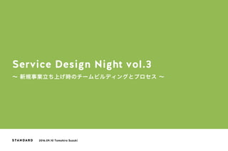 Service Design Night vol.3
∼ 新規事業立ち上げ時のチームビルディングとプロセス ∼
2016.09.10 Tomohiro Suzuki
 