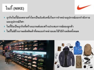 ธุรกิจไนกี้มียอดขายทั่วโลกเป็นอับดับหนึ่งในการจาหน่ายอุปกรณ์ออกกาลังกาย และอุปกรณ์กีฬา 
ไนกี้ถือเป็นธุรกิจที่สร้างแบรนด์และสร้างประสบการณ์ของลูกค้า 
ไนกี้ไม่มีโรงงานผลิตสินค้าที่ตนเองจาหน่ายและใช้วิธีจ้างผลิตทั้งหมด  