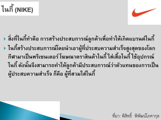 สิ่งที่ไนกี้ทาคือ การสร้างประสบการณ์ลูกค้าเพื่อทาให้เกิดแบรนด์ไนกี้ 
ไนกี้สร้างประสบการณ์โดยนาเอาผู้ที่ประสบความสาเร็จสูงสุดของโลก กีฬามาเป็นพรีเซนเตอร์ โฆษณาตราสินค้าไนกี้ ใส่เสื้อไนกี้ ใช้อุปกรณ์ ไนกี้ ดังนั้นจึงสามารถทาให้ลูกค้ามีประสบการณ์ว่าตัวแทนของการเป็น ผู้ประสบความสาเร็จ ก็คือ ผู้ที่สวมใส่ไนกี้ 
ที่มา: พิสิทธิ์พิพัฒน์โภคากุล  