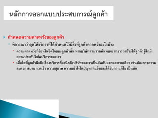 กาหนดความคาดหวังของลูกค้า 
◦พิจารณาว่าจุดให้บริการที่ได้กาหนดไว้มีสิ่งที่ลูกค้าคาดหวังอะไรบ้าง 
ความคาดหวังที่ซ่อนในจิตใจของลูกค้านั้น หากบริษัทสามารถค้นพบจะสามารถสร้างให้ลูกค้ารู้สึกมี ความประทับใจในบริการของเรา 
เมื่อใดที่ลูกค้านึกถึงเรื่องบริการก็จะนึกถึงบริษัทของเราเป็นอันดับแรกและรายเดียว เช่นต้องการความ สะดวก สบาย รวดเร็ว ความสุภาพ ความเข้าใจในปัญหาที่แจ้งและได้รับการแก้ไข เป็นต้น  