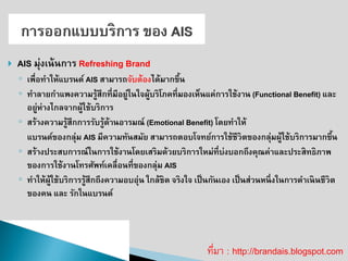 AIS มุ่งเน้นการ Refreshing Brand 
◦เพื่อทาให้แบรนด์ AIS สามารถจับต้องได้มากขึ้น ◦ทาลายกาแพงความรู้สึกที่มีอยู่ในใจผู้บริโภคที่มองเห็นแค่การใช้งาน (Functional Benefit) และ อยู่ห่างไกลจากผู้ใช้บริการ 
◦สร้างความรู้สึกการรับรู้ด้านอารมณ์ (Emotional Benefit) โดยทาให้ 
แบรนด์ของกลุ่ม AIS มีความทันสมัย สามารถตอบโจทย์การใช้ชีวิตของกลุ่มผู้ใช้บริการมากขึ้น 
◦สร้างประสบการณ์ในการใช้งานโดยเสริมด้วยบริการใหม่ที่บ่งบอกถึงคุณค่าและประสิทธิภาพ ของการใช้งานโทรศัพท์เคลื่อนที่ของกลุ่ม AIS 
◦ทาให้ผู้ใช้บริการรู้สึกถึงความอบอุ่น ใกล้ชิด จริงใจ เป็นกันเอง เป็นส่วนหนึ่งในการดาเนินชีวิต ของคน และ รักในแบรนด์ 
ที่มา : http://brandais.blogspot.com  