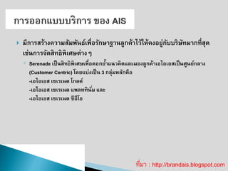 มีการสร้างความสัมพันธ์เพื่อรักษาฐานลูกค้าไว้ให้คงอยู่กับบริษัทมากที่สุด เช่นการจัดสิทธิพิเศษต่างๆ ◦Serenade เป็นสิทธิพิเศษเพื่อตอกย้าแนวคิดและมองลูกค้าเอไอเอสเป็นศูนย์กลาง (Customer Centric) โดยแบ่งเป็น 3 กลุ่มหลักคือ -เอไอเอส เซเรเนด โกลด์ -เอไอเอส เซเรเนด แพลททินั่ม และ -เอไอเอส เซเรเนด ซีอีโอ ที่มา : http://brandais.blogspot.com  
