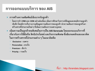 การสร้างความสัมพันธ์เชิงบวกกับลูกค้า ◦โดยการทา CRM และ CEM อย่างต่อเนื่อง เน้นการศึกษาวิเคราะห์ข้อมูลและพฤติกรรมลูกค้า เชิงลึก โดยมีการเก็บรวบรวมข้อมูลความต้องการของลูกค้า นาความต้องการของลูกค้ามา สร้างสรรค์โปรแกรมใหม่ๆ ที่เน้นความต้องการเฉพาะบุคคล เน้นความเป็นลูกค้าคนพิเศษในการเป็น AIS Serenade โดยออกแบบบริการที่ เกี่ยวกับการใช้มือถือ สิทธิประโยชน์ และกิจกรรมพิเศษ ซึ่งมีแกนหลักและแนวคิด ในการสร้างสรรค์โปรแกรมต่างๆ ในแนวคิดคือ 
◦ Exclusive –เฉพาะ 
◦Personalize –ตรงใจ 
◦Premium –ดีกว่า 
◦Priority –รวดเร็ว ที่มา : http://brandais.blogspot.com  