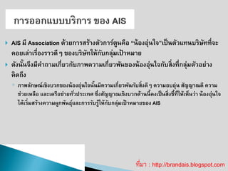 AIS มี Association ด้วยการสร้างตัวการ์ตูนคือ “น้องอุ่นใจ”เป็นตัวแทนบริษัทที่จะ คอยเล่าเรื่องราวดีๆ ของบริษัทให้กับกลุ่มเป้าหมาย 
ดังนั้นจึงมีคาถามเกี่ยวกับภาพความเกี่ยวพันของน้องอุ่นใจกับสิ่งที่กลุ่มตัวอย่าง คิดถึง 
◦ภาพลักษณ์เชิงบวกของน้องอุ่นใจนั้นมีความเกี่ยวพันกับสิ่งดีๆ ความอบอุ่น สัญญาณดี ความ ช่วยเหลือ และเครือข่ายทั่วประเทศ ซึ่งสัญญาณเชิงบวกด้านนี้คงเป็นสิ่งชี้ที่ให้เห็นว่า น้องอุ่นใจ ได้เริ่มสร้างความผูกพันธุ์และการรับรู้ให้กับกลุ่มเป้าหมายของ AISที่มา : http://brandais.blogspot.com  