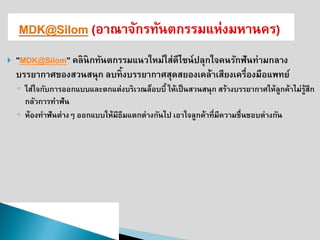 "MDK@Silom" คลินิกทันตกรรมแนวใหม่ใส่ดีไซน์ปลุกใจคนรักฟันท่ามกลาง บรรยากาศของสวนสนุก ลบทิ้งบรรยากาศสุดสยองเคล้าเสียงเครื่องมือแพทย์ 
◦ใส่ใจกับการออกแบบและตกแต่งบริเวณล็อบบี้ ให้เป็นสวนสนุก สร้างบรรยากาศให้ลูกค้าไม่รู้สึก กลัวการทาฟัน 
◦ห้องทาฟันต่างๆ ออกแบบให้มีธีมแตกต่างกันไป เอาใจลูกค้าที่มีความชื่นชอบต่างกัน  