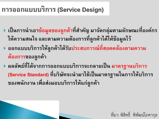 เป็นการนาเอาข้อมูลของลูกค้าที่สาคัญ มาจัดกลุ่มตามลักษณะที่องค์กร ให้ความสนใจ และตามความต้องการที่ลูกค้าได้ให้ข้อมูลไว้ 
ออกแบบบริการให้ลูกค้าได้รับประสบการณ์ที่สอดคล้องตามความ ต้องการของลูกค้า ผลลัพธ์ที่ได้จากการออกแบบบริการจะกลายเป็น มาตรฐานบริการ (Service Standard) ที่บริษัทจะนามาใช้เป็นมาตรฐานในการให้บริการ ของพนักงาน เพื่อส่งมอบบริการให้แก่ลูกค้า 
ที่มา: พิสิทธิ์พิพัฒน์โภคากุล  