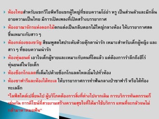 ห้องไทยสาหรับแขกวีไอพีหรือแขกผู้ใหญ่ที่ชอบความโอ่อ่า หรู เป็นส่วนตัวและมีกลิ่น อายความเป็นไทย มีการเปิดเพลงที่เปิดสร้างบรรยากาศ 
ห้องอาณาจักรแห่งดอกไม้ตกแต่งเป็นกลีบดอกไม้ใหญ่กลางห้อง ให้บรรยากาศสด ชื่นเหมาะกับสาวๆ 
ห้องกล่องของขวัญ สีชมพูสดใสประดับด้วยตุ๊กตาน่ารัก เหมาะสาหรับเด็กผู้หญิง และ สาวๆ ที่ชอบความน่ารัก 
ห้องหุ่นยนต์ เอาใจเด็กผู้ชายและเหมาะกับคนที่โตแล้ว แต่ต้องการราลึกถึงฮีโร่ หุ่นยนต์ในวัยเด็ก 
ห้องช็อกโกแลตที่เต็มไปด้วยช็อกโกแลตไหลเยิ้มไปทั่วห้อง 
ห้องซาฟารีและห้องใต้ทะเล ให้บรรยากาศการทาฟันกลางป่าซาฟารี หรือใต้ท้อง ทะเลลึก 
"ไลฟ์สไตล์เปลี่ยนไป ผู้บริโภคต้องการสิ่งที่ต่างไปจากเดิม การบริการทันตกรรมก็เช่นกัน การดีไซน์ที่สวยงามสร้างความสุขใจที่ได้มาใช้บริการ แทนที่จะกลัวจนไม่กล้ามาหาหมอฟัน”  