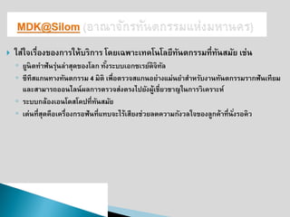ใส่ใจเรื่องของการให้บริการ โดยเฉพาะเทคโนโลยีทันตกรรมที่ทันสมัย เช่น 
◦ยูนิตทาฟันรุ่นล่าสุดของโลก ทั้งระบบเอกซเรย์ดิจิทัล ◦ซีทีสแกนทางทันตกรรม 4 มิติ เพื่อตรวจสแกนอย่างแม่นยาสาหรับงานทันตกรรมรากฟันเทียม และสามารถออนไลน์ผลการตรวจส่งตรงไปยังผู้เชี่ยวชาญในการวิเคราะห์ 
◦ระบบกล้องเอนโดสโคปที่ทันสมัย 
◦เด่นที่สุดคือเครื่องกรอฟันที่แทบจะไร้เสียงช่วยลดความกังวลใจของลูกค้าที่นั่งรอคิว  