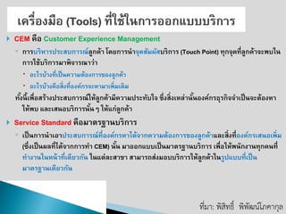 CEMคือ Customer Experience Management ◦การบริหารประสบการณ์ลูกค้า โดยการนาจุดสัมผัสบริการ (Touch Point) ทุกจุดที่ลูกค้าจะพบใน การใช้บริการมาพิจารณาว่า 
อะไรบ้างที่เป็นความต้องการของลูกค้า 
อะไรบ้างคือสิ่งที่องค์กรจะหามาเพิ่มเติม 
ทั้งนี้เพื่อสร้างประสบการณ์ให้ลูกค้ามีความประทับใจ ซึ่งสิ่งเหล่านั้นองค์กรธุรกิจจาเป็นจะต้องหา ให้พบ และเสนอบริการนั้นๆ ให้แก่ลูกค้า 
Service Standardคือมาตรฐานบริการ 
◦เป็นการนาเอาประสบการณ์ที่องค์กรหาได้จากความต้องการของลูกค้าและสิ่งที่องค์กรเสนอเพิ่ม (ซึ่งเป็นผลที่ได้จากการทา CEM) นั้น มาออกแบบเป็นมาตรฐานบริการ เพื่อให้พนักงานทุกคนที่ ทางานในหน้าที่เดียวกัน ในแต่ละสาขา สามารถส่งมอบบริการให้ลูกค้าในรูปแบบที่เป็น มาตรฐานเดียวกัน 
ที่มา: พิสิทธิ์พิพัฒน์โภคากุล  