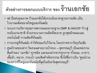 40 ปีแห่งคุณภาพ ร้านเอกชัยได้ยกระดับมาตรฐานการผลิต เป็น โรงงานผลิตขนาดใหญ่และทันสมัย ระบบการบริหารคุณภาพสากลและมาตรฐาน GMP & HACCP ก้าวสู่ ระดับนานาชาติ ด้วยกระบวนการผลิตที่สะอาด ถูกสุขลักษณะและ เทคโนโลยี การผลิตที่ทันสมัย 
การบรรจุที่ทันสมัย ทาให้ขนมเก็บไว้นาน โดยปราศจากวัตถุกันเสีย ศูนย์รวมของฝาก ริมถนนสายบางบัวทอง –สุพรรณบุรี เป็นแหล่งรวม สินค้าของ “เอกชัย” ทุกชนิด และของฝากจากทุกภาค ทั้งขนม, อาหาร, เสื้อผ้า, หมวก, กระเป๋า และสินค้าหัตถกรรม ซึ่งได้ชื่อว่าเป็น “ศูนย์รวม ของฝากที่ใหญ่และทันสมัยที่สุดในจังหวัดสุพรรณบุรี”  