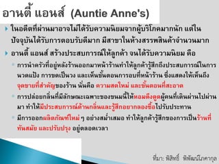 ในอดีตที่ผ่านมาอาจไม่ได้รับความนิยมจากผู้บริโภคมากนัก แต่ใน ปัจจุบันได้รับการตอบรับดีมาก มีสาขาในห้างสรรพสินค้าจานวนมาก 
อานตี้ แอนส์ สร้างประสบการณ์ให้ลูกค้า จนได้รับความนิยม คือ 
◦การนาครัวที่อยู่หลังร้านออกมาหน้าร้านทาให้ลูกค้ารู้สึกถึงประสบการณ์ในการ นวดแป้ง การขดเป็นวง และเห็นขั้นตอนการอบที่หน้าร้าน ซึ่งแสดงให้เห็นถึง จุดขายที่สาคัญของร้าน นั่นคือ ความสดใหม่ และขั้นตอนที่สะอาด 
◦การปล่อยกลิ่นที่มีลักษณะเฉพาะของขนมนี้ให้หอมดึงดูดผู้คนที่เดินผ่านไปผ่าน มา ทาให้มีประสบการณ์ด้านกลิ่นและรู้สึกอยากลองซื้อไปรับประทาน 
◦มีการออกผลิตภัณฑ์ใหม่ๆ อย่างสม่าเสมอ ทาให้ลูกค้ารู้สึกของการเป็นร้านที่ ทันสมัย และปรับปรุง อยู่ตลอดเวลา 
ที่มา: พิสิทธิ์พิพัฒน์โภคากุล  