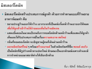 มิสเตอร์โดนัทสร้างประสบการณ์ลูกค้า ด้วยการทาตามแบบที่ร้านขาย อาหารนิยมทา คือ 
◦ขยายประตูร้านออกให้กว้าง เอากระจกที่เป็นผนังกั้นหน้าร้านเอาออกให้หมด เพื่อให้ลูกค้าเข้าร้านได้ง่ายมองเห็นในร้านชัดเจน 
◦แสดงขั้นตอนในนวดแป้งจนถึงการทอดโดนัทด้านหน้าร้านเพื่อแสดงให้ลูกค้า เห็นและได้รับประสบการณ์ในเรื่องความสะอาด สดใหม่ 
◦กลิ่นที่หอมของโดนัท จะเชิญชวนผู้คนที่เดินผ่านหน้าร้าน 
◦ออกผลิตภัณฑ์ใหม่ๆ พร้อมสร้างแบรนด์ ในตัวผลิตภัณฑ์ที่ชื่อ พอนด์ เดอริง เป็นโดนัทที่มีรูปร่างหน้าตาแปลกใหม่ ลักษณะเป็นเอกลักษณ์เฉพาะตัวและมี การจาหน่ายแยมรสชาติต่างให้เลือกอีกด้วย 
ที่มา: พิสิทธิ์พิพัฒน์โภคากุล  