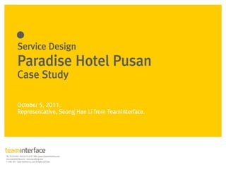 Service Design
Paradise Hotel Pusan
Case Study
October 5, 2011.
Representative, Seong Hae Li from TeamInterface.
 
