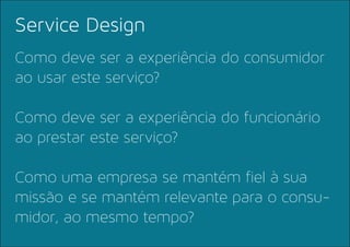 Como deve ser a experiência do consumidor
ao usar este serviço?
Como deve ser a experiência do funcionário
ao prestar este serviço?
Como uma empresa se mantém fiel à sua
missão e se mantém relevante para o consu-
midor, ao mesmo tempo?
Service Design