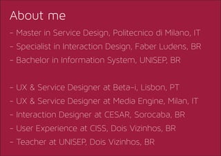 - Master in Service Design, Politecnico di Milano, IT
- Specialist in Interaction Design, Faber Ludens, BR
- Bachelor in Information System, UNISEP, BR
- UX & Service Designer at Beta-i, Lisbon, PT
- UX & Service Designer at Media Engine, Milan, IT
- Interaction Designer at CESAR, Sorocaba, BR
- User Experience at CISS, Dois Vizinhos, BR
- Teacher at UNISEP, Dois Vizinhos, BR
About me