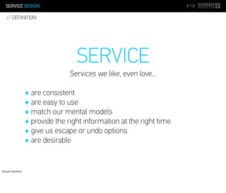 SERVICE DESIGN V 1.0
SERVICE
Services we like, even love...
✦ are consistent
✦ are easy to use
✦ match our mental models
✦ provide the right information at the right time
✦ give us escape or undo options
✦ are desirable
// DEFINITION
Sound familiar?
 