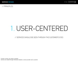 SERVICE DESIGN V 1.0
// PRINCIPLES
1. USER-CENTERED
// SERVICES SHOULD BE SEEN THROUGH THE CUSTOMER’S EYES
To have a service, you need a customer
Services are created through interaction between a service provider and a customer
 